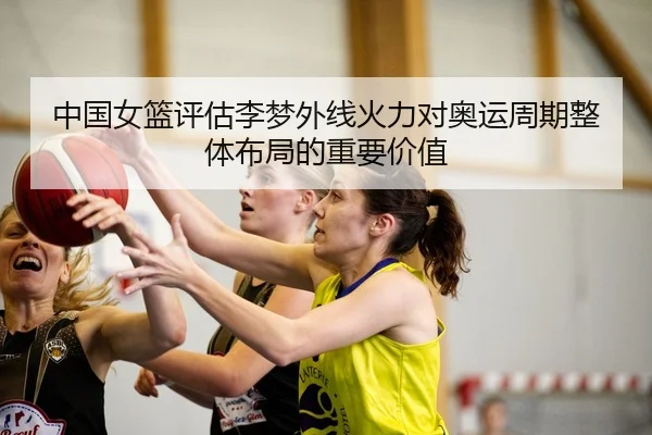 中国女篮评估李梦外线火力对奥运周期整体布局的重要价值
