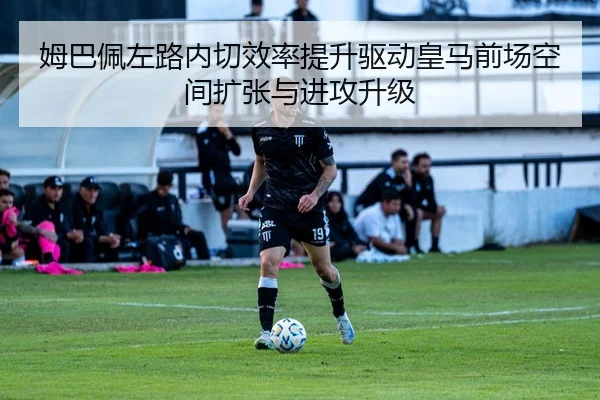 姆巴佩左路内切效率提升驱动皇马前场空间扩张与进攻升级